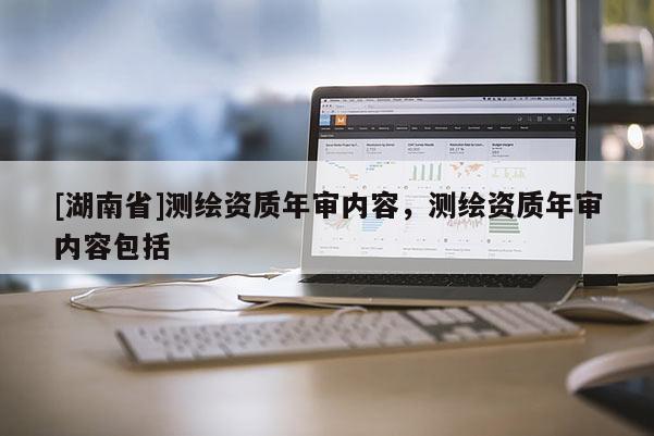 [湖南省]測繪資質(zhì)年審內(nèi)容，測繪資質(zhì)年審內(nèi)容包括