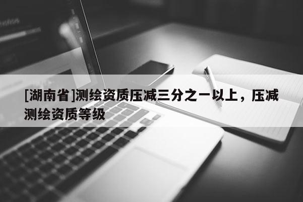 [湖南省]測繪資質(zhì)壓減三分之一以上，壓減測繪資質(zhì)等級