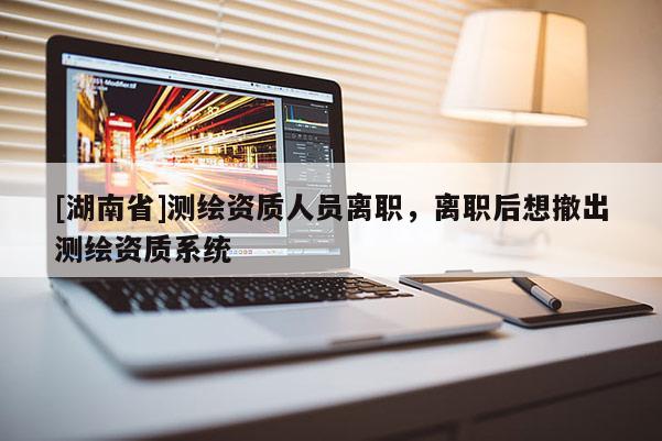 [湖南省]測繪資質(zhì)人員離職，離職后想撤出測繪資質(zhì)系統(tǒng)