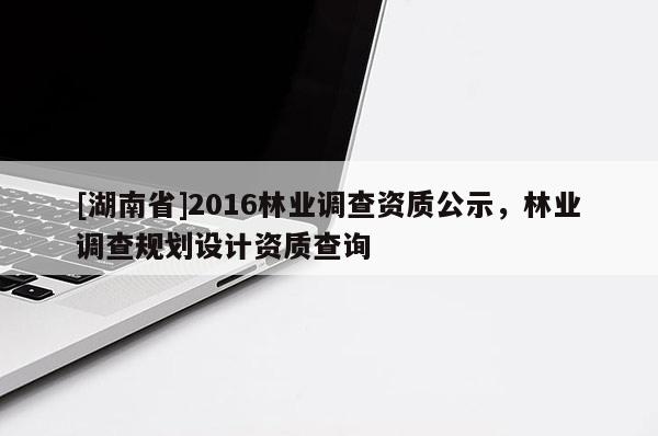 [湖南省]2016林業(yè)調(diào)查資質(zhì)公示，林業(yè)調(diào)查規(guī)劃設(shè)計(jì)資質(zhì)查詢