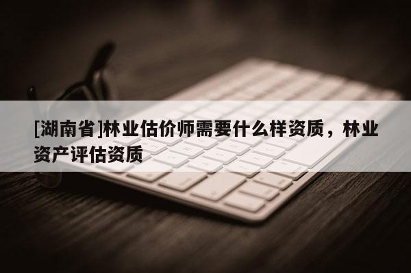 [湖南省]林業(yè)估價師需要什么樣資質(zhì)，林業(yè)資產(chǎn)評估資質(zhì)
