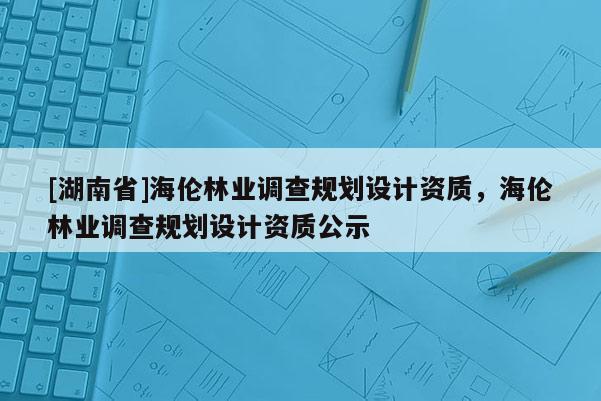 [湖南省]海倫林業(yè)調(diào)查規(guī)劃設(shè)計資質(zhì)，海倫林業(yè)調(diào)查規(guī)劃設(shè)計資質(zhì)公示