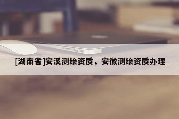 [湖南省]安溪測繪資質(zhì)，安徽測繪資質(zhì)辦理