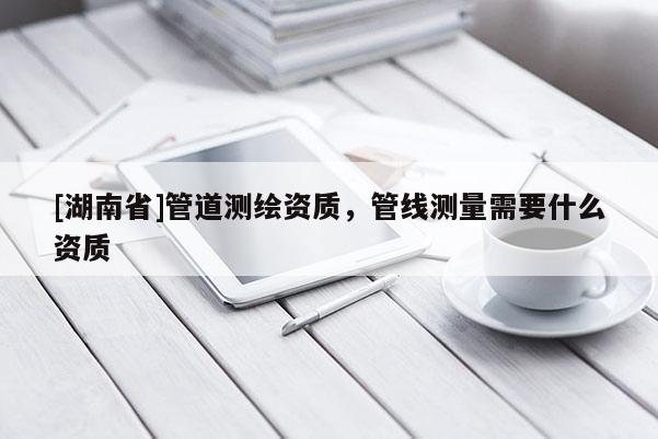 [湖南省]管道測繪資質(zhì)，管線測量需要什么資質(zhì)
