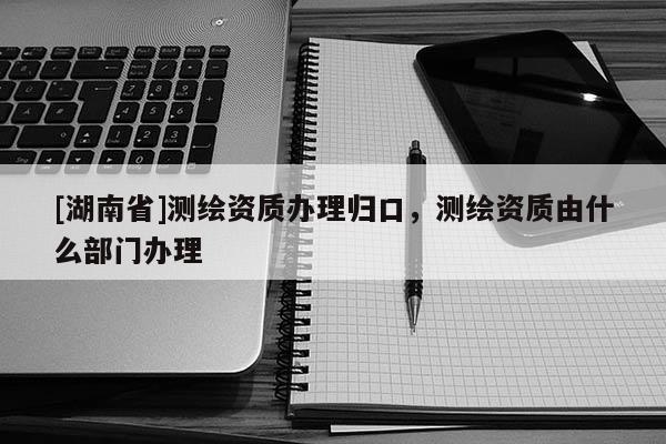 [湖南省]測(cè)繪資質(zhì)辦理歸口，測(cè)繪資質(zhì)由什么部門辦理