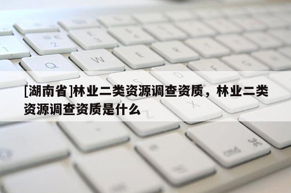 [湖南省]林業(yè)二類資源調(diào)查資質(zhì)，林業(yè)二類資源調(diào)查資質(zhì)是什么
