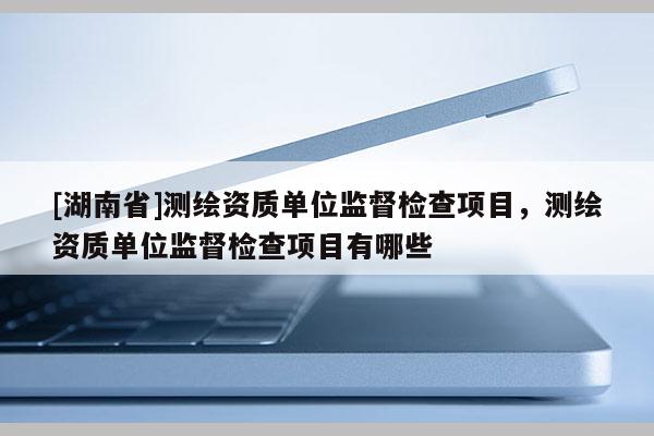 [湖南省]測繪資質(zhì)單位監(jiān)督檢查項(xiàng)目，測繪資質(zhì)單位監(jiān)督檢查項(xiàng)目有哪些