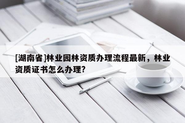 [湖南省]林業(yè)園林資質(zhì)辦理流程最新，林業(yè)資質(zhì)證書怎么辦理?