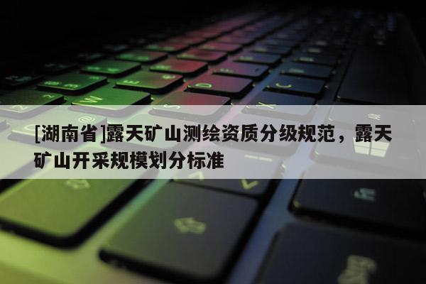 [湖南省]露天礦山測繪資質(zhì)分級規(guī)范，露天礦山開采規(guī)模劃分標準