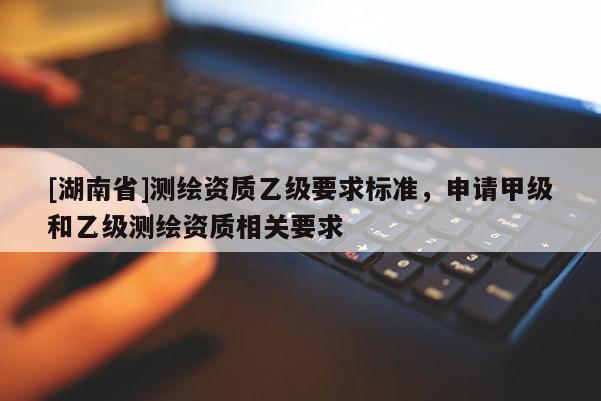 [湖南省]測(cè)繪資質(zhì)乙級(jí)要求標(biāo)準(zhǔn)，申請(qǐng)甲級(jí)和乙級(jí)測(cè)繪資質(zhì)相關(guān)要求