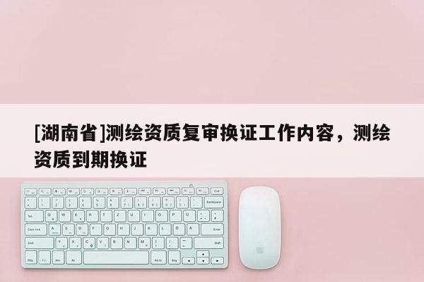 [湖南省]測(cè)繪資質(zhì)復(fù)審換證工作內(nèi)容，測(cè)繪資質(zhì)到期換證