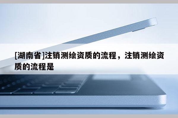 [湖南省]注銷測(cè)繪資質(zhì)的流程，注銷測(cè)繪資質(zhì)的流程是