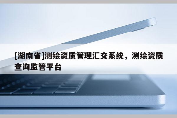 [湖南省]測繪資質(zhì)管理匯交系統(tǒng)，測繪資質(zhì)查詢監(jiān)管平臺