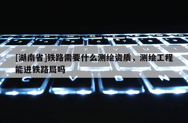 [湖南省]鐵路需要什么測繪資質(zhì)，測繪工程能進(jìn)鐵路局嗎