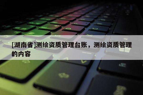 [湖南省]測(cè)繪資質(zhì)管理臺(tái)賬，測(cè)繪資質(zhì)管理的內(nèi)容