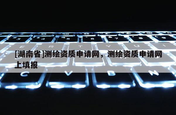 [湖南省]測(cè)繪資質(zhì)申請(qǐng)網(wǎng)，測(cè)繪資質(zhì)申請(qǐng)網(wǎng)上填報(bào)