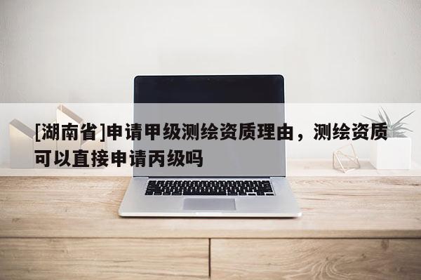 [湖南省]申請(qǐng)甲級(jí)測(cè)繪資質(zhì)理由，測(cè)繪資質(zhì)可以直接申請(qǐng)丙級(jí)嗎