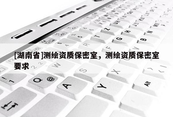[湖南省]測繪資質(zhì)保密室，測繪資質(zhì)保密室要求