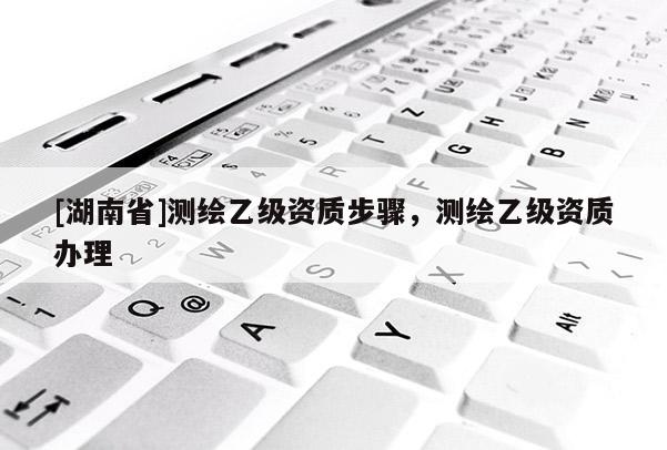 [湖南省]測繪乙級資質(zhì)步驟，測繪乙級資質(zhì)辦理