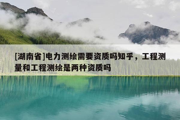 [湖南省]電力測繪需要資質(zhì)嗎知乎，工程測量和工程測繪是兩種資質(zhì)嗎
