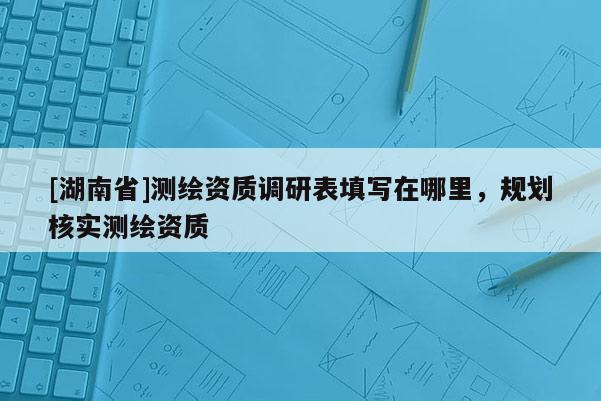 [湖南省]測繪資質(zhì)調(diào)研表填寫在哪里，規(guī)劃核實測繪資質(zhì)