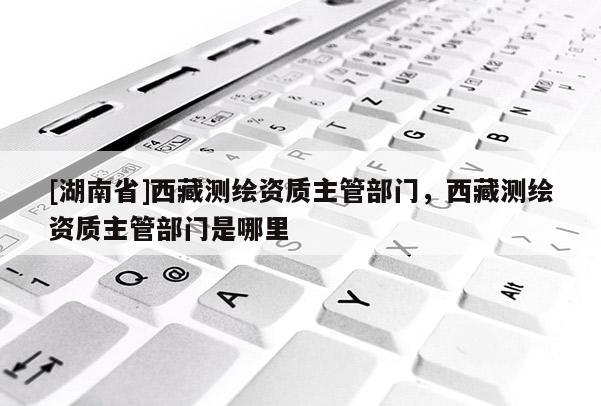 [湖南省]西藏測繪資質(zhì)主管部門，西藏測繪資質(zhì)主管部門是哪里
