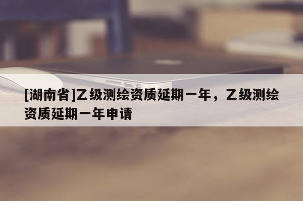 [湖南省]乙級(jí)測(cè)繪資質(zhì)延期一年，乙級(jí)測(cè)繪資質(zhì)延期一年申請(qǐng)