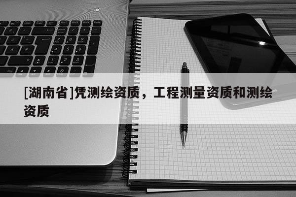 [湖南省]憑測(cè)繪資質(zhì)，工程測(cè)量資質(zhì)和測(cè)繪資質(zhì)