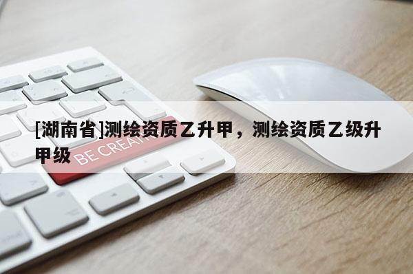 [湖南省]測(cè)繪資質(zhì)乙升甲，測(cè)繪資質(zhì)乙級(jí)升甲級(jí)