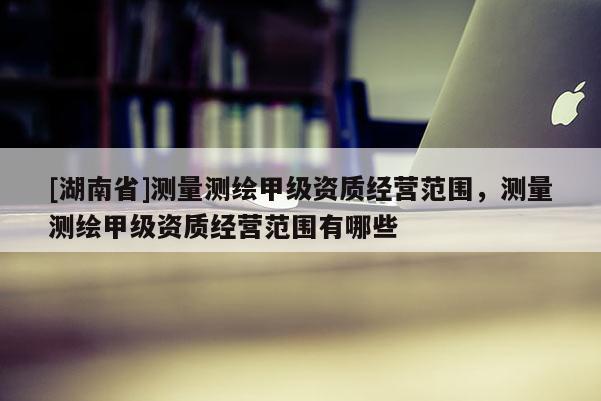 [湖南省]測(cè)量測(cè)繪甲級(jí)資質(zhì)經(jīng)營范圍，測(cè)量測(cè)繪甲級(jí)資質(zhì)經(jīng)營范圍有哪些
