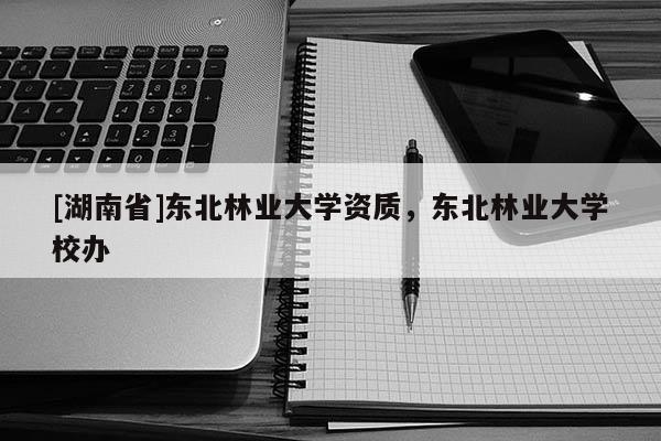 [湖南省]東北林業(yè)大學資質(zhì)，東北林業(yè)大學校辦