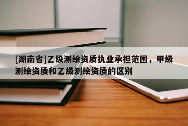[湖南省]乙級(jí)測(cè)繪資質(zhì)執(zhí)業(yè)承擔(dān)范圍，甲級(jí)測(cè)繪資質(zhì)和乙級(jí)測(cè)繪資質(zhì)的區(qū)別
