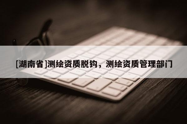 [湖南省]測繪資質(zhì)脫鉤，測繪資質(zhì)管理部門