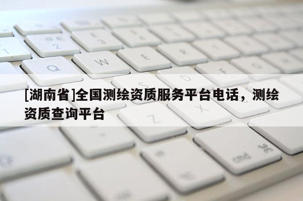 [湖南省]全國(guó)測(cè)繪資質(zhì)服務(wù)平臺(tái)電話，測(cè)繪資質(zhì)查詢平臺(tái)
