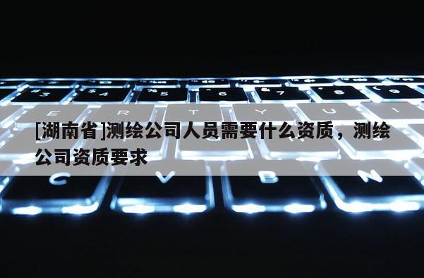 [湖南省]測(cè)繪公司人員需要什么資質(zhì)，測(cè)繪公司資質(zhì)要求