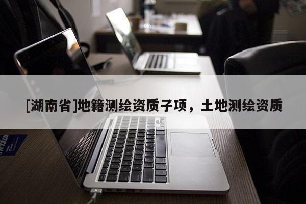 [湖南省]地籍測繪資質(zhì)子項，土地測繪資質(zhì)