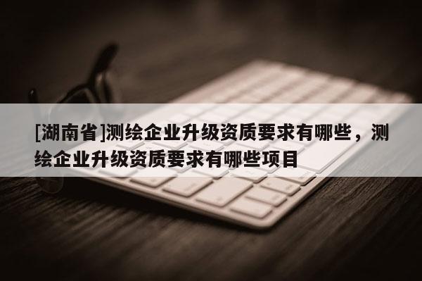 [湖南省]測繪企業(yè)升級資質(zhì)要求有哪些，測繪企業(yè)升級資質(zhì)要求有哪些項目