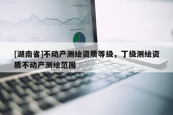 [湖南省]不動產(chǎn)測繪資質(zhì)等級，丁級測繪資質(zhì)不動產(chǎn)測繪范圍