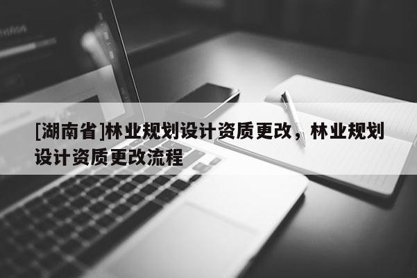 [湖南省]林業(yè)規(guī)劃設(shè)計(jì)資質(zhì)更改，林業(yè)規(guī)劃設(shè)計(jì)資質(zhì)更改流程
