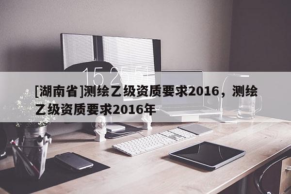 [湖南省]測(cè)繪乙級(jí)資質(zhì)要求2016，測(cè)繪乙級(jí)資質(zhì)要求2016年