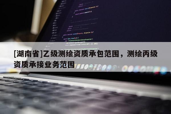 [湖南省]乙級(jí)測(cè)繪資質(zhì)承包范圍，測(cè)繪丙級(jí)資質(zhì)承接業(yè)務(wù)范圍