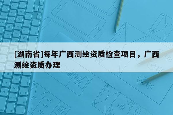 [湖南省]每年廣西測(cè)繪資質(zhì)檢查項(xiàng)目，廣西測(cè)繪資質(zhì)辦理