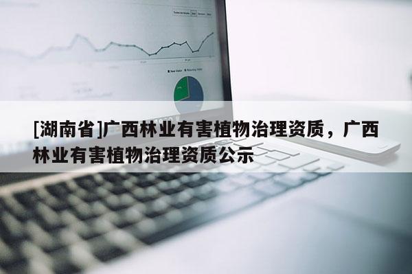 [湖南省]廣西林業(yè)有害植物治理資質(zhì)，廣西林業(yè)有害植物治理資質(zhì)公示