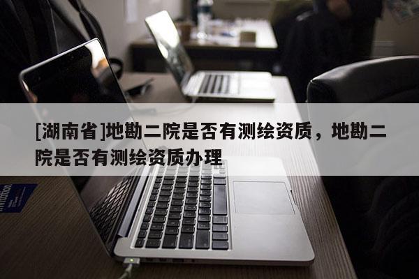 [湖南省]地勘二院是否有測(cè)繪資質(zhì)，地勘二院是否有測(cè)繪資質(zhì)辦理