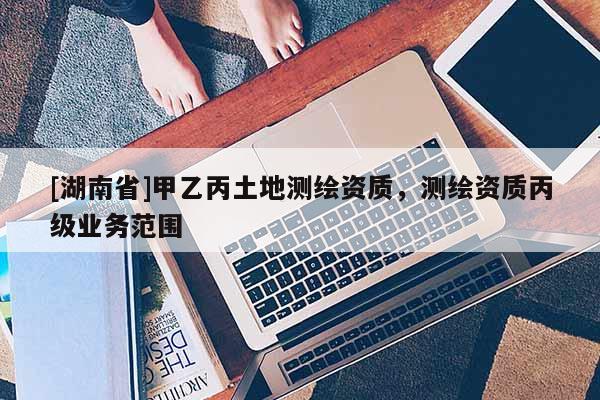 [湖南省]甲乙丙土地測繪資質(zhì)，測繪資質(zhì)丙級業(yè)務(wù)范圍