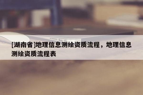[湖南省]地理信息測(cè)繪資質(zhì)流程，地理信息測(cè)繪資質(zhì)流程表