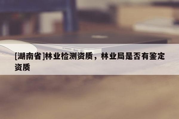 [湖南省]林業(yè)檢測(cè)資質(zhì)，林業(yè)局是否有鑒定資質(zhì)