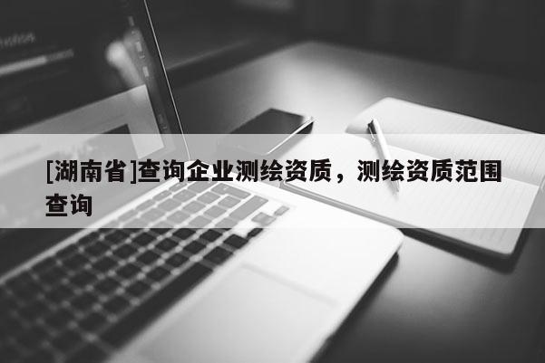 [湖南省]查詢企業(yè)測繪資質(zhì)，測繪資質(zhì)范圍查詢