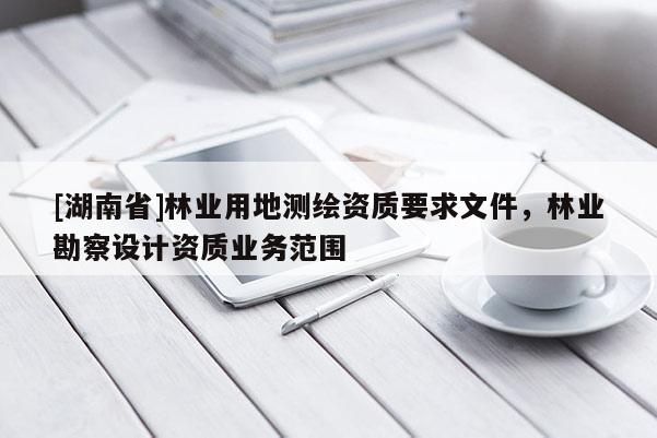 [湖南省]林業(yè)用地測(cè)繪資質(zhì)要求文件，林業(yè)勘察設(shè)計(jì)資質(zhì)業(yè)務(wù)范圍
