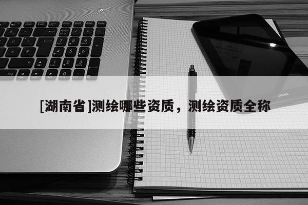 [湖南省]測(cè)繪哪些資質(zhì)，測(cè)繪資質(zhì)全稱
